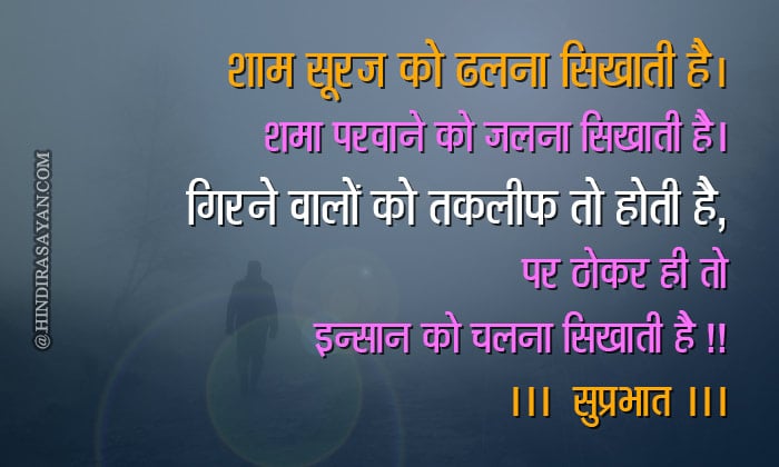 Shaam suraj ko dhalna sikhaati hai, Shama parwaane ko jalna sikhaati hai, Girne waale ko takleef to hoti hai magar, Thokar hi insaan ko chalna sikhaati hai शाम सूरज को ढलना सिखाती है, शमा परवाने को जलना सिखाती है, गिरने वालों को तकलीफ तो होती है, पर ठोकर ही तो इन्सान को चलना सिखाती है !! “गुड मॉर्निंग”